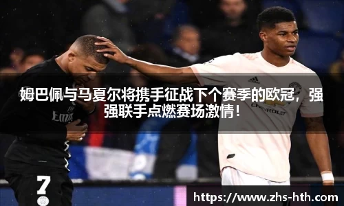 姆巴佩与马夏尔将携手征战下个赛季的欧冠，强强联手点燃赛场激情！